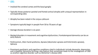 • CBD:
• Involved the cerebral cortex and the basal ganglia
• Typically shows posterior parietal and frontal cortical atrophy with unequal representation in
corresponding sides
• Atrophy has been noted in the corpus callosum
• Symptoms typically begin in people from 50 to 70 years of age
• Average disease duration is six years
• Marked disorders in movement and cognitive dysfunction, Frontotemporal dementia can be an
early feature
• Parkinsonism, Alien hand syndrome, Apraxia (ideomotor apraxia and limb-kinetic apraxia),
Aphasia
• Prominent psychiatric and cognitive conditions cited in individuals include dementia, depression,
and irritability, Dementia forming a key feature that sometimes leads to the misdiagnosis of CBD
as another cognitive disorder such as Alzheimer's disease (AD)
 