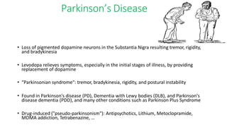 Parkinson’s Disease
• Loss of pigmented dopamine neurons in the Substantia Nigra resulting tremor, rigidity,
and bradykinesia
• Levodopa relieves symptoms, especially in the initial stages of illness, by providing
replacement of dopamine
• “Parkinsonian syndrome“: tremor, bradykinesia, rigidity, and postural instability
• Found in Parkinson's disease (PD), Dementia with Lewy bodies (DLB), and Parkinson's
disease dementia (PDD), and many other conditions such as Parkinson Plus Syndrome
• Drug-induced ("pseudo-parkinsonism"): Antipsychotics, Lithium, Metoclopramide,
MDMA addiction, Tetrabenazine, …
 
