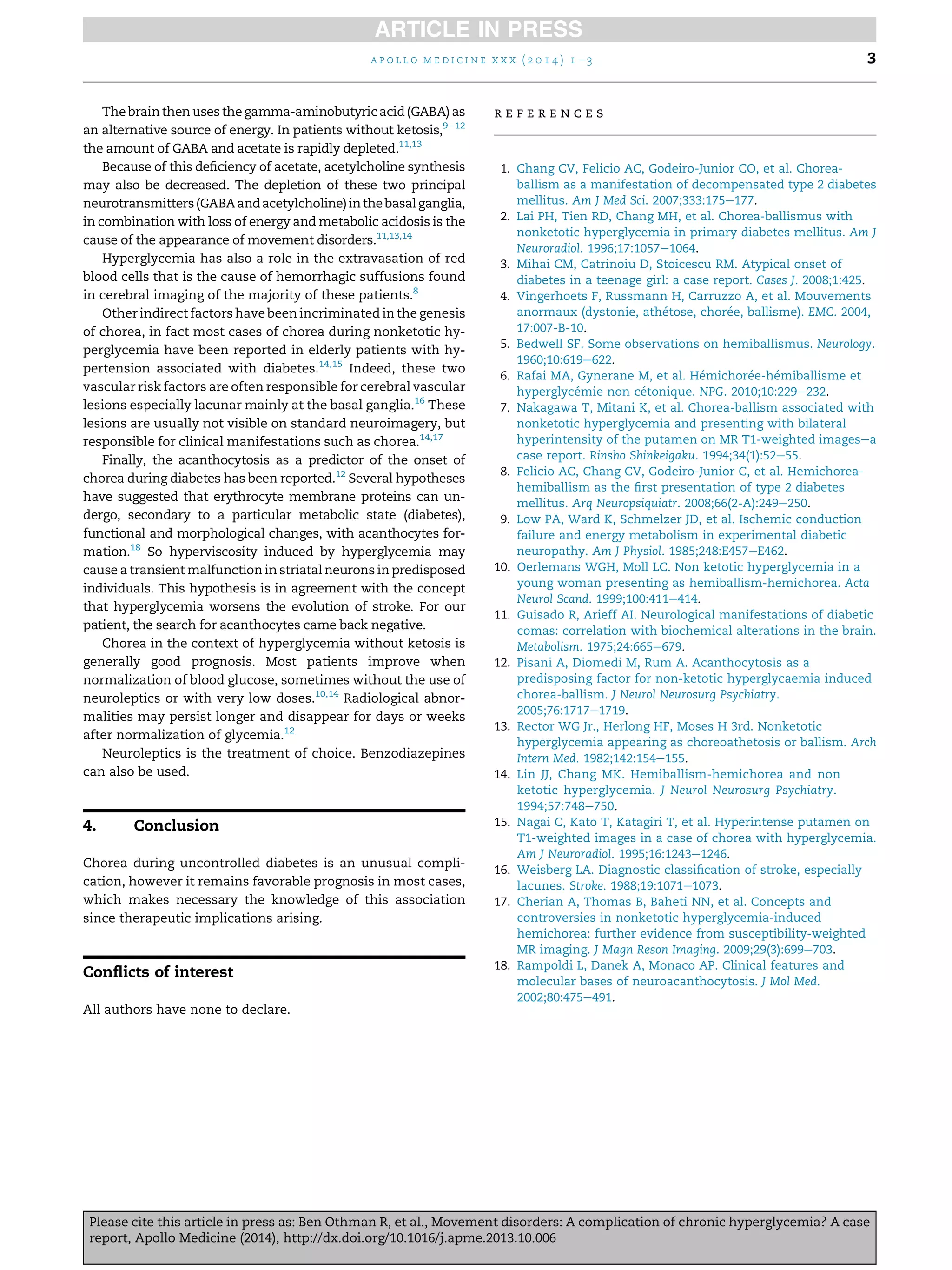 The brain then uses the gamma-aminobutyricacid (GABA) as
an alternative source of energy. In patients without ketosis,9e12
the amount of GABA and acetate is rapidly depleted.11,13
Because of this deﬁciency of acetate, acetylcholine synthesis
may also be decreased. The depletion of these two principal
neurotransmitters(GABAandacetylcholine) inthebasalganglia,
in combination with loss of energy and metabolic acidosis is the
cause of the appearance of movement disorders.11,13,14
Hyperglycemia has also a role in the extravasation of red
blood cells that is the cause of hemorrhagic suffusions found
in cerebral imaging of the majority of these patients.8
Other indirect factors have been incriminated in the genesis
of chorea, in fact most cases of chorea during nonketotic hy-
perglycemia have been reported in elderly patients with hy-
pertension associated with diabetes.14,15
Indeed, these two
vascular risk factors are often responsible for cerebral vascular
lesions especially lacunar mainly at the basal ganglia.16
These
lesions are usually not visible on standard neuroimagery, but
responsible for clinical manifestations such as chorea.14,17
Finally, the acanthocytosis as a predictor of the onset of
chorea during diabetes has been reported.12
Several hypotheses
have suggested that erythrocyte membrane proteins can un-
dergo, secondary to a particular metabolic state (diabetes),
functional and morphological changes, with acanthocytes for-
mation.18
So hyperviscosity induced by hyperglycemia may
cause a transient malfunction in striatal neurons in predisposed
individuals. This hypothesis is in agreement with the concept
that hyperglycemia worsens the evolution of stroke. For our
patient, the search for acanthocytes came back negative.
Chorea in the context of hyperglycemia without ketosis is
generally good prognosis. Most patients improve when
normalization of blood glucose, sometimes without the use of
neuroleptics or with very low doses.10,14
Radiological abnor-
malities may persist longer and disappear for days or weeks
after normalization of glycemia.12
Neuroleptics is the treatment of choice. Benzodiazepines
can also be used.
4. Conclusion
Chorea during uncontrolled diabetes is an unusual compli-
cation, however it remains favorable prognosis in most cases,
which makes necessary the knowledge of this association
since therapeutic implications arising.
Conﬂicts of interest
All authors have none to declare.
r e f e r e n c e s
1. Chang CV, Felicio AC, Godeiro-Junior CO, et al. Chorea-
ballism as a manifestation of decompensated type 2 diabetes
mellitus. Am J Med Sci. 2007;333:175e177.
2. Lai PH, Tien RD, Chang MH, et al. Chorea-ballismus with
nonketotic hyperglycemia in primary diabetes mellitus. Am J
Neuroradiol. 1996;17:1057e1064.
3. Mihai CM, Catrinoiu D, Stoicescu RM. Atypical onset of
diabetes in a teenage girl: a case report. Cases J. 2008;1:425.
4. Vingerhoets F, Russmann H, Carruzzo A, et al. Mouvements
anormaux (dystonie, athe´tose, chore´e, ballisme). EMC. 2004,
17:007-B-10.
5. Bedwell SF. Some observations on hemiballismus. Neurology.
1960;10:619e622.
6. Rafai MA, Gynerane M, et al. He´michore´e-he´miballisme et
hyperglyce´mie non ce´tonique. NPG. 2010;10:229e232.
7. Nakagawa T, Mitani K, et al. Chorea-ballism associated with
nonketotic hyperglycemia and presenting with bilateral
hyperintensity of the putamen on MR T1-weighted imagesea
case report. Rinsho Shinkeigaku. 1994;34(1):52e55.
8. Felicio AC, Chang CV, Godeiro-Junior C, et al. Hemichorea-
hemiballism as the ﬁrst presentation of type 2 diabetes
mellitus. Arq Neuropsiquiatr. 2008;66(2-A):249e250.
9. Low PA, Ward K, Schmelzer JD, et al. Ischemic conduction
failure and energy metabolism in experimental diabetic
neuropathy. Am J Physiol. 1985;248:E457eE462.
10. Oerlemans WGH, Moll LC. Non ketotic hyperglycemia in a
young woman presenting as hemiballism-hemichorea. Acta
Neurol Scand. 1999;100:411e414.
11. Guisado R, Arieff AI. Neurological manifestations of diabetic
comas: correlation with biochemical alterations in the brain.
Metabolism. 1975;24:665e679.
12. Pisani A, Diomedi M, Rum A. Acanthocytosis as a
predisposing factor for non-ketotic hyperglycaemia induced
chorea-ballism. J Neurol Neurosurg Psychiatry.
2005;76:1717e1719.
13. Rector WG Jr., Herlong HF, Moses H 3rd. Nonketotic
hyperglycemia appearing as choreoathetosis or ballism. Arch
Intern Med. 1982;142:154e155.
14. Lin JJ, Chang MK. Hemiballism-hemichorea and non
ketotic hyperglycemia. J Neurol Neurosurg Psychiatry.
1994;57:748e750.
15. Nagai C, Kato T, Katagiri T, et al. Hyperintense putamen on
T1-weighted images in a case of chorea with hyperglycemia.
Am J Neuroradiol. 1995;16:1243e1246.
16. Weisberg LA. Diagnostic classiﬁcation of stroke, especially
lacunes. Stroke. 1988;19:1071e1073.
17. Cherian A, Thomas B, Baheti NN, et al. Concepts and
controversies in nonketotic hyperglycemia-induced
hemichorea: further evidence from susceptibility-weighted
MR imaging. J Magn Reson Imaging. 2009;29(3):699e703.
18. Rampoldi L, Danek A, Monaco AP. Clinical features and
molecular bases of neuroacanthocytosis. J Mol Med.
2002;80:475e491.
a p o l l o m e d i c i n e x x x ( 2 0 1 4 ) 1 e3 3
Please cite this article in press as: Ben Othman R, et al., Movement disorders: A complication of chronic hyperglycemia? A case
report, Apollo Medicine (2014), http://dx.doi.org/10.1016/j.apme.2013.10.006
 