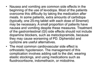 • Nausea and vomiting are common side effects in the
beginning of the use of levodopa. Most of the patients
overcome this difficulty by taking the medication after
meals. In some patients, extra amounts of carbidopa
(typically, one 25-mg tablet with each dose of Sinemet)
may be necessary. A small proportion of patients have
nausea and vomiting despite these measures. Treatment
of the gastrointestinal (GI) side effects should not include
dopamine blockers, such as metoclopramide, because
they may cause worsening of PD. Diphenidol and
cyclizine are useful alternatives.
• The most common cardiovascular side effect is
orthostatic hypotension. The management of this
complication involves adding salt to the diet, wearing
elastic stockings, and using medications such as
fluodrocortisone, indomethacin, or midodrine.
 
