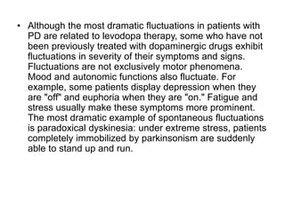 • Although the most dramatic fluctuations in patients with
PD are related to levodopa therapy, some who have not
been previously treated with dopaminergic drugs exhibit
fluctuations in severity of their symptoms and signs.
Fluctuations are not exclusively motor phenomena.
Mood and autonomic functions also fluctuate. For
example, some patients display depression when they
are "off" and euphoria when they are "on." Fatigue and
stress usually make these symptoms more prominent.
The most dramatic example of spontaneous fluctuations
is paradoxical dyskinesia: under extreme stress, patients
completely immobilized by parkinsonism are suddenly
able to stand up and run.
 