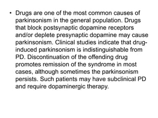 • Drugs are one of the most common causes of
parkinsonism in the general population. Drugs
that block postsynaptic dopamine receptors
and/or deplete presynaptic dopamine may cause
parkinsonism. Clinical studies indicate that drug-
induced parkinsonism is indistinguishable from
PD. Discontinuation of the offending drug
promotes remission of the syndrome in most
cases, although sometimes the parkinsonism
persists. Such patients may have subclinical PD
and require dopaminergic therapy.
 
