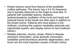 • Kinetic tremors result from lesions of the cerebellar
outflow pathways. The tremor has a 3-4 Hz frequency
and is typically observed on the finger-to-nose test. In
patients with cerebellar lesions, titubation
(anterior/posterior oscillation of the trunk and head) and
postural tremor of the hands are often seen in addition to
the kinetic tremor. Patients who have lesions in the
midbrain, involving the superior cerebellar peduncle and
nigrostriatal system, also display tremor at rest (midbrain
tremor).
• Multiple sclerosis, trauma, stroke, Wilson's disease,
phenytoin intoxication, acute alcoholic intoxication,
cerebellar parenchymatous alcoholic degeneration, and
tumor are the most important causes of kinetic tremor.
 