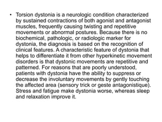 • Torsion dystonia is a neurologic condition characterized
by sustained contractions of both agonist and antagonist
muscles, frequently causing twisting and repetitive
movements or abnormal postures. Because there is no
biochemical, pathologic, or radiologic marker for
dystonia, the diagnosis is based on the recognition of
clinical features. A characteristic feature of dystonia that
helps to differentiate it from other hyperkinetic movement
disorders is that dystonic movements are repetitive and
patterned. For reasons that are poorly understood,
patients with dystonia have the ability to suppress or
decrease the involuntary movements by gently touching
the affected area (sensory trick or geste antagonistique).
Stress and fatigue make dystonia worse, whereas sleep
and relaxation improve it.
 