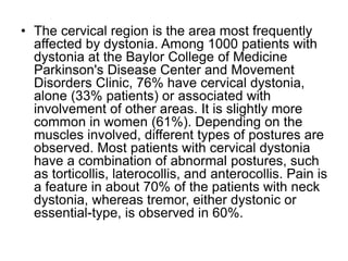 • The cervical region is the area most frequently
affected by dystonia. Among 1000 patients with
dystonia at the Baylor College of Medicine
Parkinson's Disease Center and Movement
Disorders Clinic, 76% have cervical dystonia,
alone (33% patients) or associated with
involvement of other areas. It is slightly more
common in women (61%). Depending on the
muscles involved, different types of postures are
observed. Most patients with cervical dystonia
have a combination of abnormal postures, such
as torticollis, laterocollis, and anterocollis. Pain is
a feature in about 70% of the patients with neck
dystonia, whereas tremor, either dystonic or
essential-type, is observed in 60%.
 
