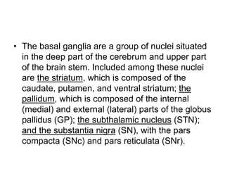• The basal ganglia are a group of nuclei situated
in the deep part of the cerebrum and upper part
of the brain stem. Included among these nuclei
are the striatum, which is composed of the
caudate, putamen, and ventral striatum; the
pallidum, which is composed of the internal
(medial) and external (lateral) parts of the globus
pallidus (GP); the subthalamic nucleus (STN);
and the substantia nigra (SN), with the pars
compacta (SNc) and pars reticulata (SNr).
 
