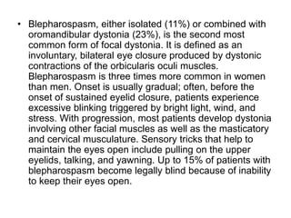 • Blepharospasm, either isolated (11%) or combined with
oromandibular dystonia (23%), is the second most
common form of focal dystonia. It is defined as an
involuntary, bilateral eye closure produced by dystonic
contractions of the orbicularis oculi muscles.
Blepharospasm is three times more common in women
than men. Onset is usually gradual; often, before the
onset of sustained eyelid closure, patients experience
excessive blinking triggered by bright light, wind, and
stress. With progression, most patients develop dystonia
involving other facial muscles as well as the masticatory
and cervical musculature. Sensory tricks that help to
maintain the eyes open include pulling on the upper
eyelids, talking, and yawning. Up to 15% of patients with
blepharospasm become legally blind because of inability
to keep their eyes open.
 
