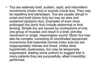 • Tics are relatively brief, sudden, rapid, and intermittent
movements (motor tics) or sounds (vocal tics). They may
be repetitive and stereotypic. Tics are usually abrupt in
onset and brief (clonic tics) but may be slow and
sustained (dystonic tics). Examples of even more
prolonged tics (tonic tics) include abdominal or limb
tensing. Simple tics are caused by contractions of only
one group of muscles and result in a brief, jerk-like
movement or single, meaningless sound. Motor tics may
also be complex, consisting of coordinated sequenced
movements that resemble normal motor acts but are
inappropriately intense and timed. Unlike other
hyperkinetic dyskinesias, tics may be temporarily
suppressed, leading some authors to suggest that in
many patients they are purposefully, albeit irresistibly,
performed.
 