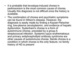 • It is probable that levodopa-induced chorea in
parkinsonism is the most common cause of chorea.
Usually this diagnosis is not difficult once the history is
available.
• The combination of chorea and psychiatric symptoms
can be found in Wilson's disease. However, the
diagnosis is easily made by finding a Kayser-Fleischer
ring, low-plasma ceruloplasmin, and evidence of hepatic
dysfunction. Sydenham's chorea is a form of
autoimmune chorea, preceded by a group A
streptococcal infection. Systemic lupus erythematosus
and primary antiphospholipid antibody syndrome are
other causes of autoimmune chorea. Senile chorea is a
condition in which chorea is the only feature; no family
history of HD is present
 