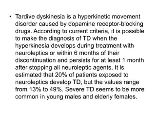 • Tardive dyskinesia is a hyperkinetic movement
disorder caused by dopamine receptor-blocking
drugs. According to current criteria, it is possible
to make the diagnosis of TD when the
hyperkinesia develops during treatment with
neuroleptics or within 6 months of their
discontinuation and persists for at least 1 month
after stopping all neuroleptic agents. It is
estimated that 20% of patients exposed to
neuroleptics develop TD, but the values range
from 13% to 49%. Severe TD seems to be more
common in young males and elderly females.
 