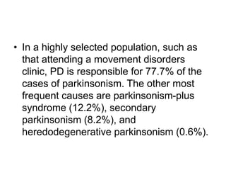• In a highly selected population, such as
that attending a movement disorders
clinic, PD is responsible for 77.7% of the
cases of parkinsonism. The other most
frequent causes are parkinsonism-plus
syndrome (12.2%), secondary
parkinsonism (8.2%), and
heredodegenerative parkinsonism (0.6%).
 