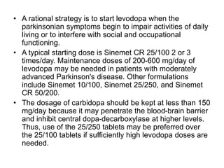 • A rational strategy is to start levodopa when the
parkinsonian symptoms begin to impair activities of daily
living or to interfere with social and occupational
functioning.
• A typical starting dose is Sinemet CR 25/100 2 or 3
times/day. Maintenance doses of 200-600 mg/day of
levodopa may be needed in patients with moderately
advanced Parkinson's disease. Other formulations
include Sinemet 10/100, Sinemet 25/250, and Sinemet
CR 50/200.
• The dosage of carbidopa should be kept at less than 150
mg/day because it may penetrate the blood-brain barrier
and inhibit central dopa-decarboxylase at higher levels.
Thus, use of the 25/250 tablets may be preferred over
the 25/100 tablets if sufficiently high levodopa doses are
needed.
 
