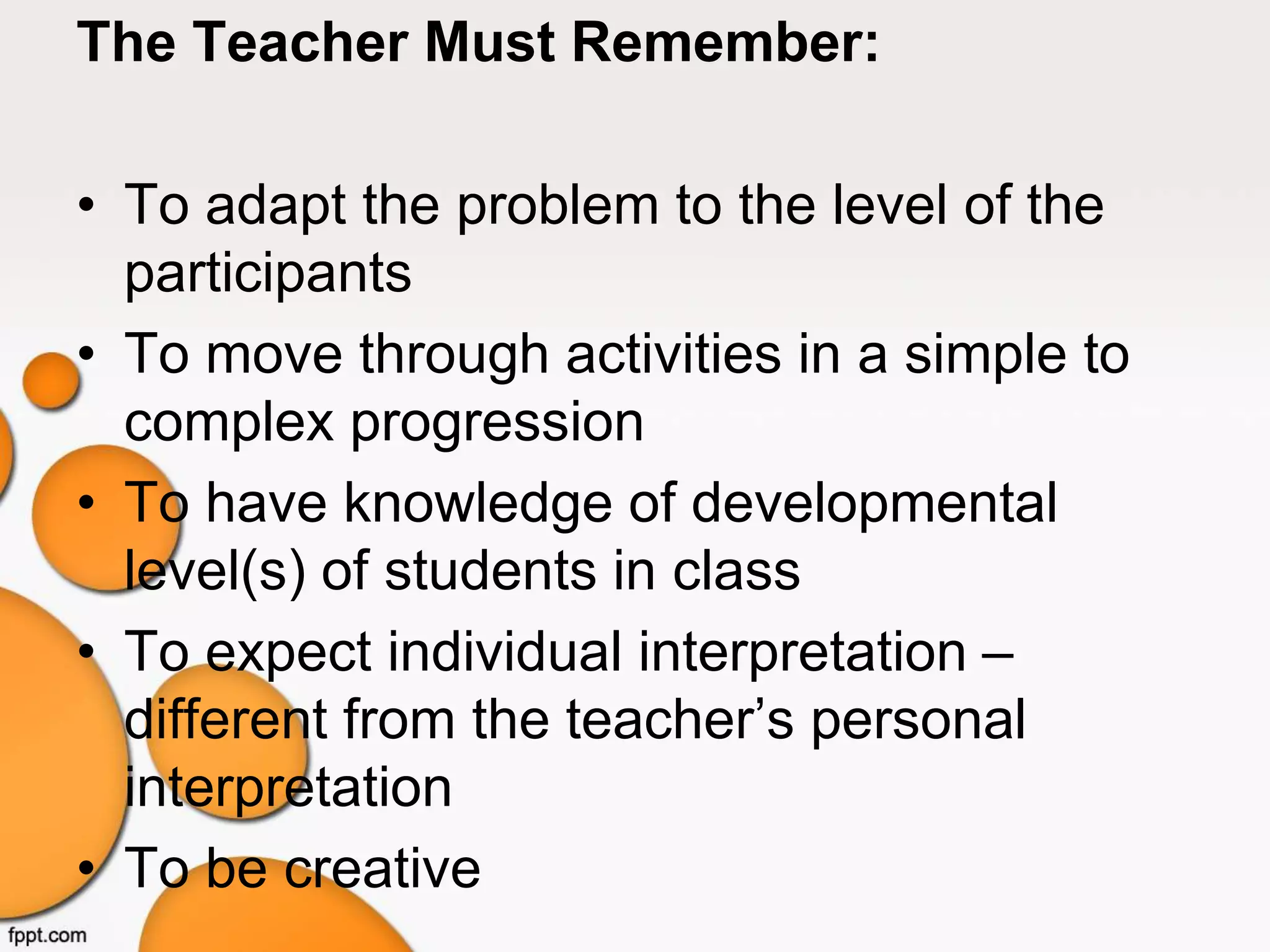 The Teacher Must Remember:
• To adapt the problem to the level of the
participants
• To move through activities in a simple to
complex progression
• To have knowledge of developmental
level(s) of students in class
• To expect individual interpretation –
different from the teacher’s personal
interpretation
• To be creative
 