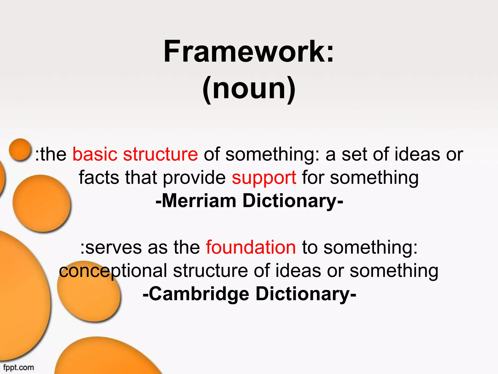 Framework:
(noun)
:the basic structure of something: a set of ideas or
facts that provide support for something
-Merriam Dictionary-
:serves as the foundation to something:
conceptional structure of ideas or something
-Cambridge Dictionary-
 