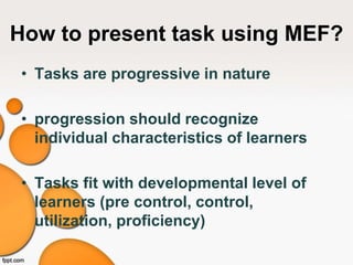 How to present task using MEF?
• Tasks are progressive in nature
• progression should recognize
individual characteristics of learners
• Tasks fit with developmental level of
learners (pre control, control,
utilization, proficiency)
 