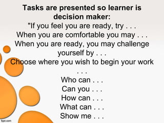 Tasks are presented so learner is
decision maker:
"If you feel you are ready, try . . .
When you are comfortable you may . . .
When you are ready, you may challenge
yourself by . . .
Choose where you wish to begin your work
. . .
Who can . . .
Can you . . .
How can . . .
What can . . .
Show me . . .
 