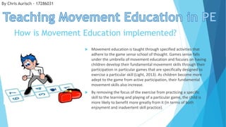 How is Movement Education implemented?
 Movement education is taught through specified activities that
adhere to the game sense school of thought. Games sense falls
under the umbrella of movement education and focuses on having
children develop their fundamental movement skills through their
participation in particular games that are specifically designed to
exercise a particular skill (Light, 2013). As children become more
adept to the game from active participation, their fundamental
movement skills also increase.
 By removing the focus of the exercise from practicing a specific
skill to the learning and playing of a particular game, the child is
more likely to benefit more greatly from it (in terms of both
enjoyment and inadvertent skill practice).
By Chris Aurisch - 17286031
 
