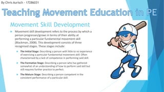 Movement Skill Development
 Movement skill development refers to the process by which a
person progresses/grows in terms of their ability at
performing a particular fundamental movement skill
(Blackman, 2008). This development consists of three
recognised stages. These stages include:
 The Initial Stage: Describing a person with little to no experience
of exercising a particular fundamental movement skill. Often
characterised by a lack of competence in performing said skill.
 The Formative Stage: Describing a person who has gathered
somewhat of an understanding of how to perform said skill but
still requires further practice to perfect.
 The Mature Stage: Describing a person competent in the
consistent performance of a particular skill.
By Chris Aurisch - 17286031
 