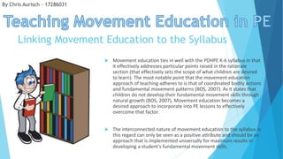 Linking Movement Education to the Syllabus
 Movement education ties in well with the PDHPE K-6 syllabus in that
it effectively addresses particular points raised in the rationale
section (that effectively sets the scope of what children are desired
to learn). The most notable point that the movement education
approach of teaching adheres to is that of coordinated bodily actions
and fundamental movement patterns (BOS, 2007). As it states that
children do not develop their fundamental movement skills through
natural growth (BOS, 2007), Movement education becomes a
desired approach to incorporate into PE lessons to effectively
overcome that factor.
 The interconnected nature of movement education to the syllabus in
this regard can only be seen as a positive attribute and should be an
approach that is implemented universally for maximum results in
developing a student’s fundamental movement skills.
By Chris Aurisch - 17286031
 