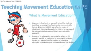  Movement education is an approach to teaching students
about how to develop their fundamental movement skills
(Garrett & Wrench, 2008). It is an effective means of
education in that it can be applied to children at any stage of
the primary school curriculum (since it is an adjustable
approach).
 Because of its adjustability, teachers who adhere to this
approach are able to implement PE lessons with activities
that are of a realistic level for students to effectively
participate in (maximising the inclusive nature of the lesson).
What is Movement Education?
By Chris Aurisch - 17286031
 