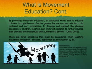 What is Movement
Education? Cont.
By providing movement education, an approach which aims to educate
children, through the use of active games that are success oriented, child
centered and non competitive, to develop and support the physical
education of children, teachers can work with children to further develop
their physical and intellectual skills (Johnson & Sevimli – Celik, 2015).
There are three objectives that must be considered when teaching
movement education - success, activity for all, contribution by all.
Retrieved from:
https://www.google.com.au/search?q=m
ovement+education&biw=1885&bih=887
&source=lnms&tbm=isch&sa=X&sqi=2&
ved=0ahUKEwjitMSPmtHMAhUBLqYK
HXX3ACUQ_AUIBygC#imgrc=7sQepxvj
KlDA0M%3A.
 