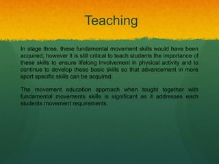 In stage three, these fundamental movement skills would have been
acquired, however it is still critical to teach students the importance of
these skills to ensure lifelong involvement in physical activity and to
continue to develop these basic skills so that advancement in more
sport specific skills can be acquired.
The movement education approach when taught together with
fundamental movements skills is significant as it addresses each
students movement requirements.
Teaching
 