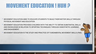 MOVEMENT EDUCATION ! HUH ?
• MOVEMENT EDUCATION AIMS TO EDUCATE STUDENTS TO BUILD THEIR MOTOR SKILLS THROUGH
PHYSICAL MOVEMENT AND EDUCATION
• MOVEMENT EDUCATION PROVIDES CHILDREN WITH THE ABILITY TO OBTAIN SUBSTANTIAL SKILLS
AND KNOWLEDGE IN RELATION TO SPORTING TECHNIQUES THROUGH KINESTHETIC LEARNING
AND ENGAGEMENT.
• MOVEMENT EDUCATION IS THE STUDY AND PRACTICE OF FUNDAMENTAL MOVEMENT SKILLS (FMS)
 