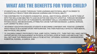 WHAT ARE THE BENEFITS FOR YOUR CHILD?
• STUDENTS WILL BE GUIDED THROOUGH THEIR LEARNING AND PHYSICAL ABILITY IN ORDER TO
SUCCESSFULLY REACH THEIR ORN MAXIUM LEARNING AND PHYSICAL ABILITY.
• FMS CONTRIBUTES TO STUDENTS CONGNITIVE, SOCIAL, AND PHYSICAL GROWTH, IN SETS THEM UP
WITH THE SKILLS AND ABILITIES TO LEAD AN ACTIVE AND HEALTHY LIFESTYLE. THROUGH MOVEMENT
EDUCATION AND THE STUDY OF FUNDAMENTAL MOVEMENT SKILLS, CHILDREN’S PSYCHOLOGICAL,
PHYSIOLOGICAL AND BEHAVIOURAL ATTRIBUTES CAN BE FURTHER ADVANCED. (LUBANS, MORGAN,
CLIFF, BARNETT& OKELY, 2010)
• MOVEMENT EDUCATION ENGAGES STUDENTS IN BECOMING CONFIDENT AND POSITIVE LEARNERS
WHICH RESULTS IN A HIGHER SPORT PARTICIPATION; THIS THEN POSITIVELY AFFECTS THEIR MENTAL
AND PHYSICAL WELLBEING
• “IF CHILDREN CANNOT PROFICIENTLY RUN, JUMP, CATCH, THROW, ETC., THEN THEY WILL HAVE LIMITED
OPPORTUNITIES FOR ENGAGEMENT IN PHYSICAL ACTIVITIES LATER IN THEIR LIVES BECAUSE THEY
WILL NOT HAVE THE PREREQUISITE SKILLS TO BE ACTIVE.” (STODDEN, GOODWAY, LANGENDORFER,
ROBERTON, RUDISILL, & GARCIA, 2008
 