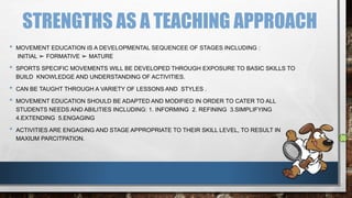 STRENGTHS AS A TEACHING APPROACH
• MOVEMENT EDUCATION IS A DEVELOPMENTAL SEQUENCEE OF STAGES INCLUDING :
INITIAL ➢ FORMATIVE ➢ MATURE
• SPORTS SPECIFIC MOVEMENTS WILL BE DEVELOPED THROUGH EXPOSURE TO BASIC SKILLS TO
BUILD KNOWLEDGE AND UNDERSTANDING OF ACTIVITIES.
• CAN BE TAUGHT THROUGH A VARIETY OF LESSONS AND STYLES .
• MOVEMENT EDUCATION SHOULD BE ADAPTED AND MODIFIED IN ORDER TO CATER TO ALL
STUDENTS NEEDS AND ABILITIES INCLUDING: 1. INFORMING 2. REFINING 3.SIMPLIFYING
4.EXTENDING 5.ENGAGING
• ACTIVITIES ARE ENGAGING AND STAGE APPROPRIATE TO THEIR SKILL LEVEL, TO RESULT IN
MAXIUM PARCITPATION.
 