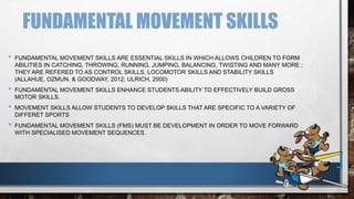 FUNDAMENTAL MOVEMENT SKILLS
• FUNDAMENTAL MOVEMENT SKILLS ARE ESSENTIAL SKILLS IN WHICH ALLOWS CHILDREN TO FORM
ABILITIES IN CATCHING, THROWING, RUNNING, JUMPING, BALANCING, TWISTING AND MANY MORE ;
THEY ARE REFERED TO AS CONTROL SKILLS, LOCOMOTOR SKILLS AND STABILITY SKILLS
(ALLAHUE, OZMUN, & GOODWAY, 2012; ULRICH, 2000)
• FUNDAMENTAL MOVEMENT SKILLS ENHANCE STUDENTS ABILITY TO EFFECTIVELY BUILD GROSS
MOTOR SKILLS.
• MOVEMENT SKILLS ALLOW STUDENTS TO DEVELOP SKILLS THAT ARE SPECIFIC TO A VARIETY OF
DIFFERET SPORTS
• FUNDAMENTAL MOVEMENT SKILLS (FMS) MUST BE DEVELOPMENT IN ORDER TO MOVE FORWARD
WITH SPECIALISED MOVEMENT SEQUENCES.
 