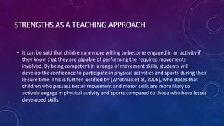 STRENGTHS AS A TEACHING APPROACH
• It can be said that children are more willing to become engaged in an activity if
they know that they are capable of performing the required movements
involved. By being competent in a range of movement skills, students will
develop the confidence to participate in physical activities and sports during their
leisure time. This is further justified by (Wrotniak et al, 2006), who states that
children who possess better movement and motor skills are more likely to
actively engage in physical activity and sports compared to those who have lesser
developed skills.
 