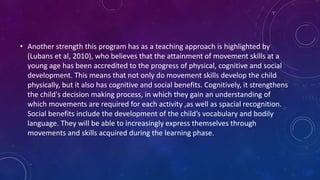 • Another strength this program has as a teaching approach is highlighted by
(Lubans et al, 2010), who believes that the attainment of movement skills at a
young age has been accredited to the progress of physical, cognitive and social
development. This means that not only do movement skills develop the child
physically, but it also has cognitive and social benefits. Cognitively, it strengthens
the child's decision making process, in which they gain an understanding of
which movements are required for each activity ,as well as spacial recognition.
Social benefits include the development of the child’s vocabulary and bodily
language. They will be able to increasingly express themselves through
movements and skills acquired during the learning phase.
 