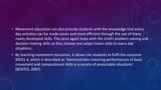 • Movement education can also provide students with the knowledge that every
day activities can be made easier and more efficient through the use of these
newly developed skills. This once again helps with the child’s problem solving and
decision making skills as they choose and adapt motor skills to every day
situations.
• By teaching movement education, it allows the students to fulfil the outcome
MOS1.4, which is described as ‘Demonstrates maturing performances of basic
movement and compositional skills in a variety of predictable situations’.
(BOSTES, 2007)
 