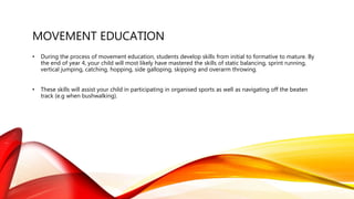 MOVEMENT EDUCATION
• During the process of movement education, students develop skills from initial to formative to mature. By
the end of year 4, your child will most likely have mastered the skills of static balancing, sprint running,
vertical jumping, catching, hopping, side galloping, skipping and overarm throwing.
• These skills will assist your child in participating in organised sports as well as navigating off the beaten
track (e.g when bushwalking).
 