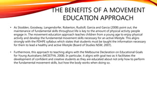 THE BENEFITS OF A MOVEMENT
EDUCATION APPROACH
• As Stodden, Goodway, Langendorfer, Roberton, Rudisill, Garcia and Garcia (2008) point out, the
maintenance of fundamental skills throughout life is key to the amount of physical activity people
engage in. The movement education approach teaches children from a young age to enjoy physical
activity and develop the fundamental movement skills necessary for an active lifestyle. This aligns
strongly with the PDHPE syllabus which states that students must be taught the information necessary
for them to lead a healthy and active lifestyle (Board of Studies NSW, 2007).
• Furthermore, this approach to teaching aligns with the Melbourne Declaration on Educational Goals
for Young Australians (MCEETYA, 2008). In particular, it aligns with goal two as it facilitates the
development of confident and creative students as they are educated about not only how to perform
the fundamental movement skills, but how the body works when doing so.
 