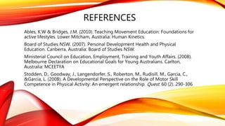 REFERENCES
Ables, K.W & Bridges, J.M. (2010). Teaching Movement Education: Foundations for
active lifestyles. Lower Mitcham, Australia: Human Kinetics.
Board of Studies NSW. (2007). Personal Development Health and Physical
Education. Canberra, Australia: Board of Studies NSW.
Ministerial Council on Education, Employment, Training and Youth Affairs. (2008).
Melbourne Declaration on Educational Goals for Young Australians. Carlton,
Australia: MCEETYA
Stodden, D., Goodway, J., Langendorfer, S., Roberton, M., Rudisill, M., Garcia, C.,
&Garcia, L. (2008). A Developmental Perspective on the Role of Motor Skill
Competence in Physical Activity: An emergent relationship. Quest. 60 (2). 290-306
 