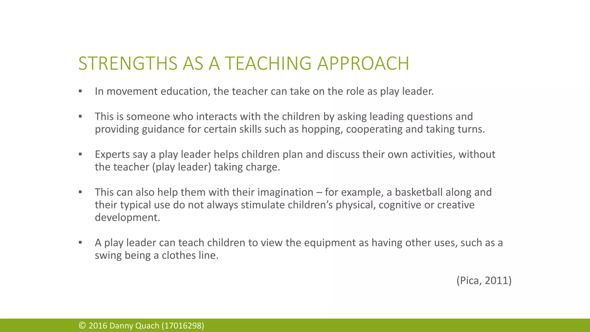 STRENGTHS AS A TEACHING APPROACH
▪ In movement education, the teacher can take on the role as play leader.
▪ This is someone who interacts with the children by asking leading questions and
providing guidance for certain skills such as hopping, cooperating and taking turns.
▪ Experts say a play leader helps children plan and discuss their own activities, without
the teacher (play leader) taking charge.
▪ This can also help them with their imagination – for example, a basketball along and
their typical use do not always stimulate children’s physical, cognitive or creative
development.
▪ A play leader can teach children to view the equipment as having other uses, such as a
swing being a clothes line.
(Pica, 2011)
© 2016 Danny Quach (17016298)
 