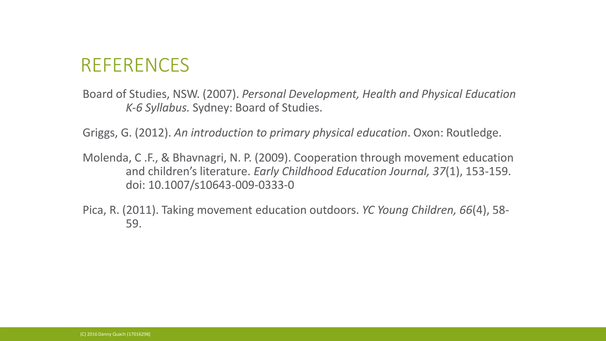 REFERENCES
(C) 2016 Danny Quach (17016298)
Board of Studies, NSW. (2007). Personal Development, Health and Physical Education
K‐6 Syllabus. Sydney: Board of Studies.
Griggs, G. (2012). An introduction to primary physical education. Oxon: Routledge.
Molenda, C .F., & Bhavnagri, N. P. (2009). Cooperation through movement education
and children’s literature. Early Childhood Education Journal, 37(1), 153-159.
doi: 10.1007/s10643-009-0333-0
Pica, R. (2011). Taking movement education outdoors. YC Young Children, 66(4), 58-
59.
 