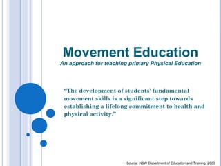 Movement Education
An approach for teaching primary Physical Education
“The development of students’ fundamental
movement skills is a significant step towards
establishing a lifelong commitment to health and
physical activity.”
Source: NSW Department of Education and Training, 2000
 