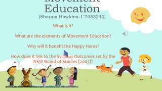 Movement
Education
(Shauna Hawkins-1`7453240)
What is it?
What are the elements of Movement Education?
Why will it benefit the Happy Hares?
How does it link to the Syllabus Outcomes set by the
NSW Board of Studies (2007)?
 