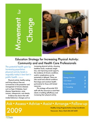 for
           Movement
                             Change


              Education Strategy for Increasing Physical Activity:
                Community and and Health Care Professionals
The potential health gain by            increasing physical activity, choosing
                                        healthier foods, moderate weight
increasing population
                                        loss, and improving social supports,
physical activity levels is             the incidence of chronic conditions        Contents:
arguably today’s best bet in            and/or complications can be
public health. J.Morris                 prevented or delayed. There are            Strategy Overview	           2
                                        also social and cultural conditions
    Physical activity, healthy eating                                              1-2-3- Move! 	               4
and living tobacco free are             that shape and constrain health -
cornerstones in the prevention and      particularly for those with limited        Group Interventions 	        5
                                        resources.
management of chronic diseases                                                     1:1 Counseling 	             6
                                             This strategy will provide VCH
such as Type 2 Diabetes, heart
disease, hypertension, some             staff with the resources to assist their
cancers, osteoporosis, and obesity.     clients in building self-efficacy and
                                        increasing their physical activity.
    Evidence has shown that with
modest behaviour changes such as



 Ask•Assess•Advise•Assist•Arrange•Follow-up

 2009
                                                                 Healthy Living Program-Active Living Coordinator

                                                                 Vancouver: Mary Clark 604.267.4430
 