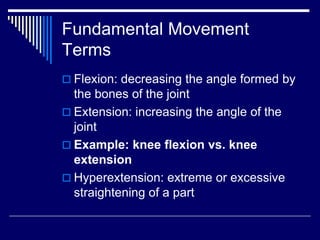 Fundamental Movement
Terms
 Flexion: decreasing the angle formed by
the bones of the joint
 Extension: increasing the angle of the
joint
 Example: knee flexion vs. knee
extension
 Hyperextension: extreme or excessive
straightening of a part
 