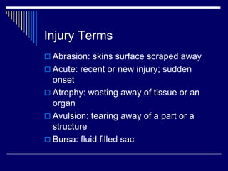 Injury Terms
 Abrasion: skins surface scraped away
 Acute: recent or new injury; sudden
onset
 Atrophy: wasting away of tissue or an
organ
 Avulsion: tearing away of a part or a
structure
 Bursa: fluid filled sac
 