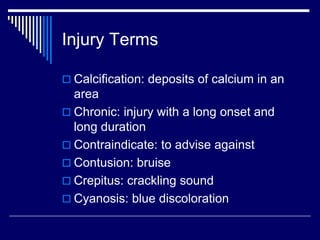 Injury Terms
 Calcification: deposits of calcium in an
area
 Chronic: injury with a long onset and
long duration
 Contraindicate: to advise against
 Contusion: bruise
 Crepitus: crackling sound
 Cyanosis: blue discoloration
 