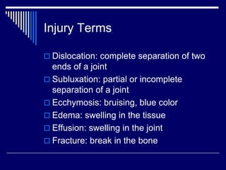 Injury Terms
 Dislocation: complete separation of two
ends of a joint
 Subluxation: partial or incomplete
separation of a joint
 Ecchymosis: bruising, blue color
 Edema: swelling in the tissue
 Effusion: swelling in the joint
 Fracture: break in the bone
 