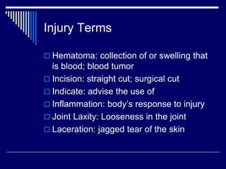 Injury Terms
 Hematoma: collection of or swelling that
is blood; blood tumor
 Incision: straight cut; surgical cut
 Indicate: advise the use of
 Inflammation: body’s response to injury
 Joint Laxity: Looseness in the joint
 Laceration: jagged tear of the skin
 