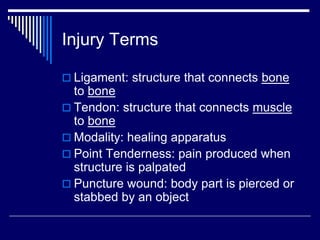 Injury Terms
 Ligament: structure that connects bone
to bone
 Tendon: structure that connects muscle
to bone
 Modality: healing apparatus
 Point Tenderness: pain produced when
structure is palpated
 Puncture wound: body part is pierced or
stabbed by an object
 
