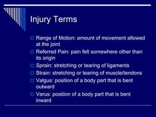 Injury Terms
 Range of Motion: amount of movement allowed
at the joint
 Referred Pain: pain felt somewhere other than
its origin
 Sprain: stretching or tearing of ligaments
 Strain: stretching or tearing of muscle/tendons
 Valgus: position of a body part that is bent
outward
 Varus: position of a body part that is bent
inward
 