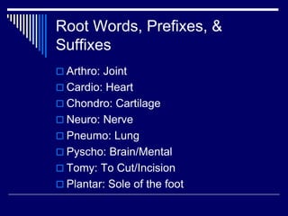 Root Words, Prefixes, &
Suffixes
 Arthro: Joint
 Cardio: Heart
 Chondro: Cartilage
 Neuro: Nerve
 Pneumo: Lung
 Pyscho: Brain/Mental
 Tomy: To Cut/Incision
 Plantar: Sole of the foot
 