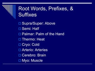 Root Words, Prefixes, &
Suffixes
 Supra/Super: Above
 Semi: Half
 Palmar: Palm of the Hand
 Thermo: Heat
 Cryo: Cold
 Arterio: Arteries
 Cerebro: Brain
 Myo: Muscle
 